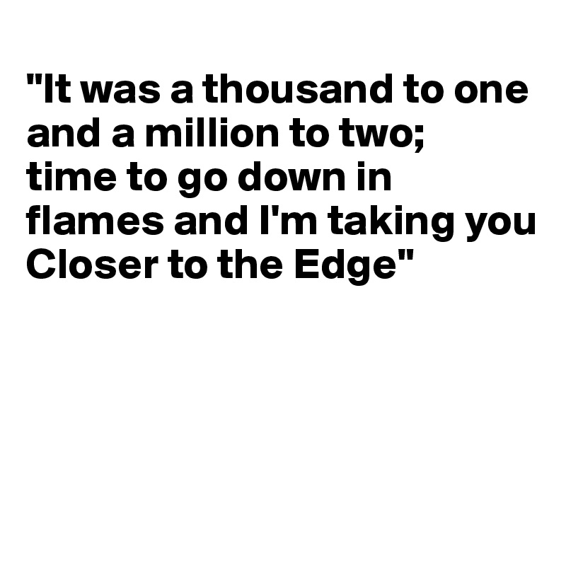 
"It was a thousand to one 
and a million to two;
time to go down in flames and I'm taking you
Closer to the Edge"




