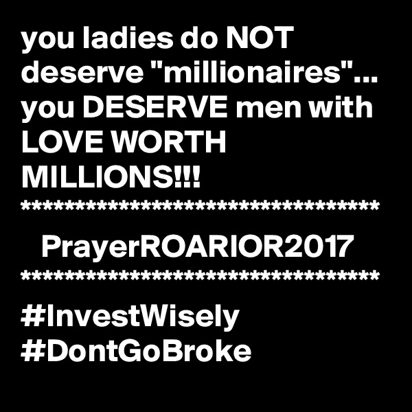 you ladies do NOT deserve "millionaires"...
you DESERVE men with LOVE WORTH MILLIONS!!!
*********************************
   PrayerROARIOR2017
*********************************
#InvestWisely
#DontGoBroke