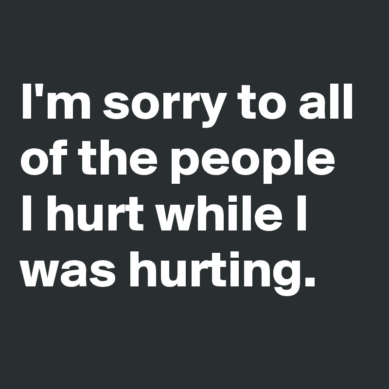 
I'm sorry to all of the people I hurt while I was hurting.
