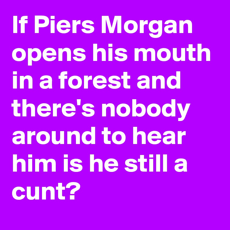 If Piers Morgan opens his mouth in a forest and there's nobody around to hear him is he still a cunt?
