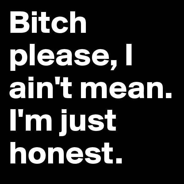 Bitch please, I ain't mean. I'm just honest.