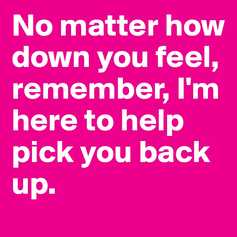 No matter how down you feel, remember, I'm here to help pick you back up.