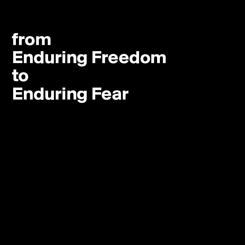 
from 
Enduring Freedom 
to 
Enduring Fear






