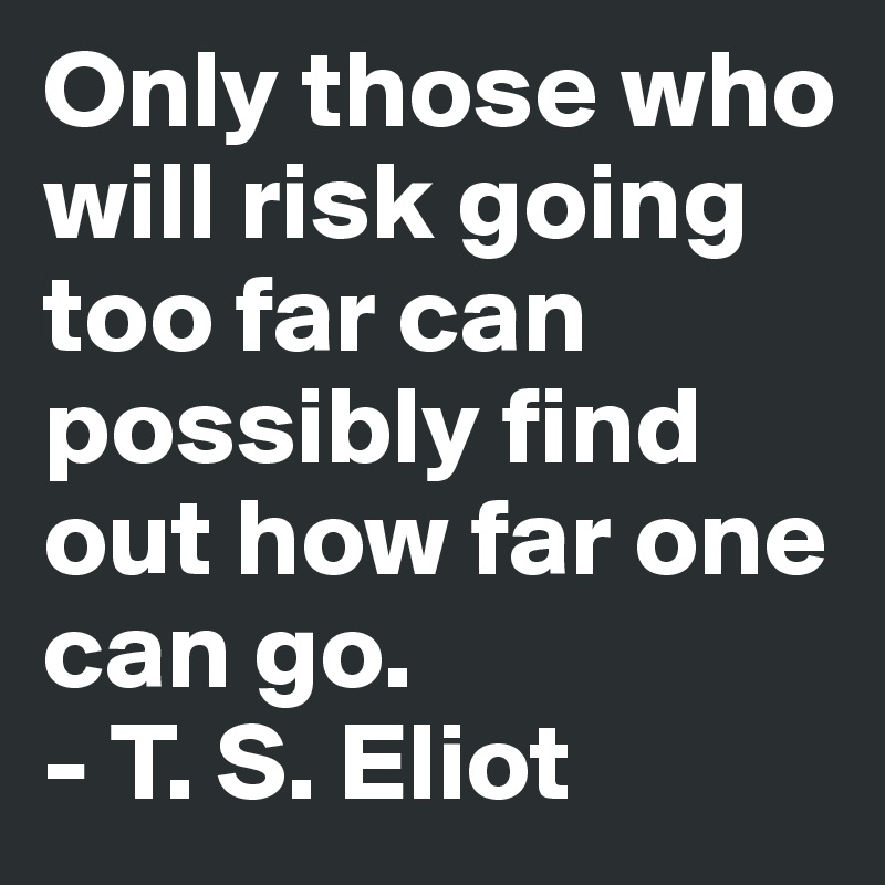 Only those who will risk going too far can possibly find out how far one can go. 
- T. S. Eliot