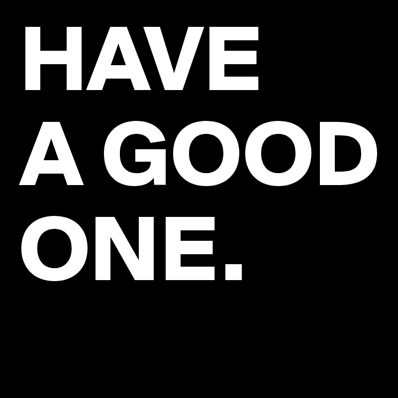 HAVE 
A GOOD 
ONE.