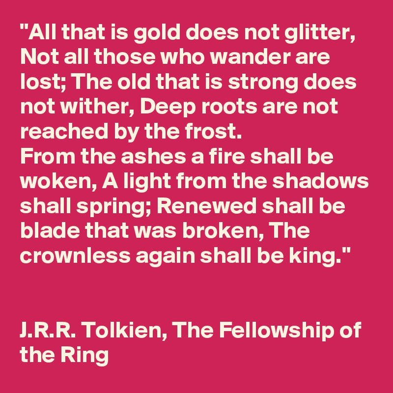 "All that is gold does not glitter, Not all those who wander are lost; The old that is strong does not wither, Deep roots are not reached by the frost.
From the ashes a fire shall be woken, A light from the shadows shall spring; Renewed shall be blade that was broken, The crownless again shall be king."


J.R.R. Tolkien, The Fellowship of the Ring