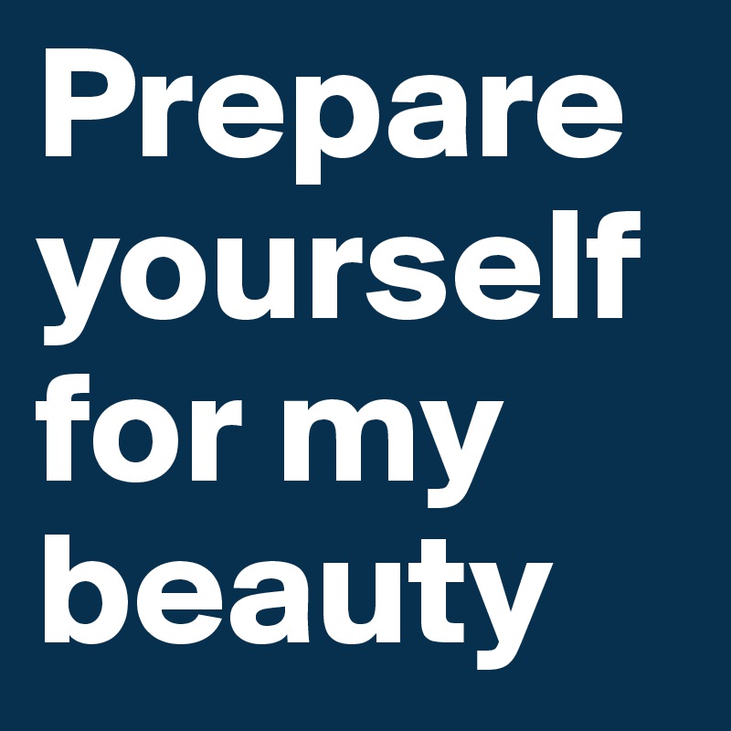 Prepare yourself for my beauty