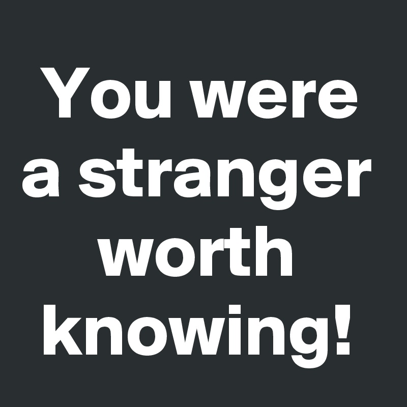 You were a stranger worth knowing!