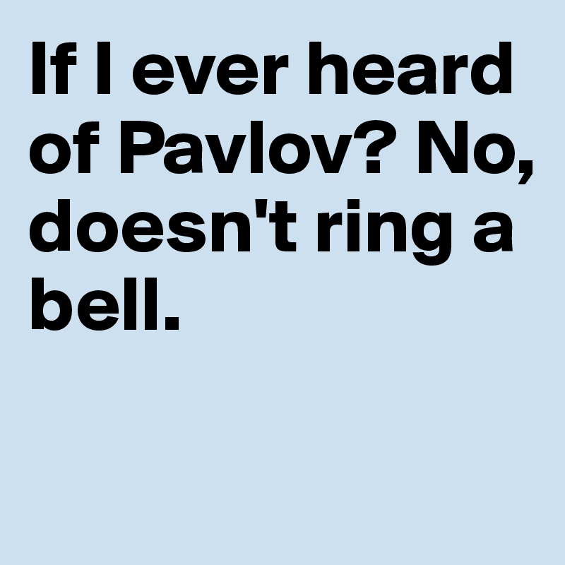 If I ever heard 
of Pavlov? No, 
doesn't ring a bell.

