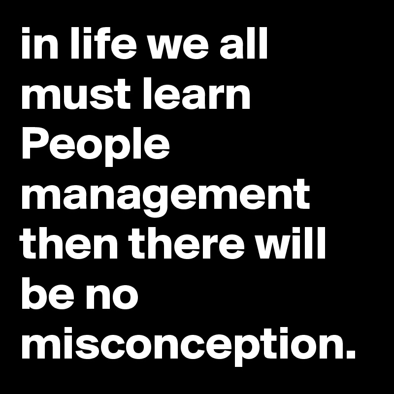 in life we all must learn People management
then there will be no misconception.