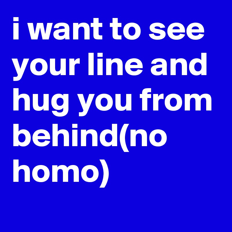 i want to see your line and hug you from behind(no homo)