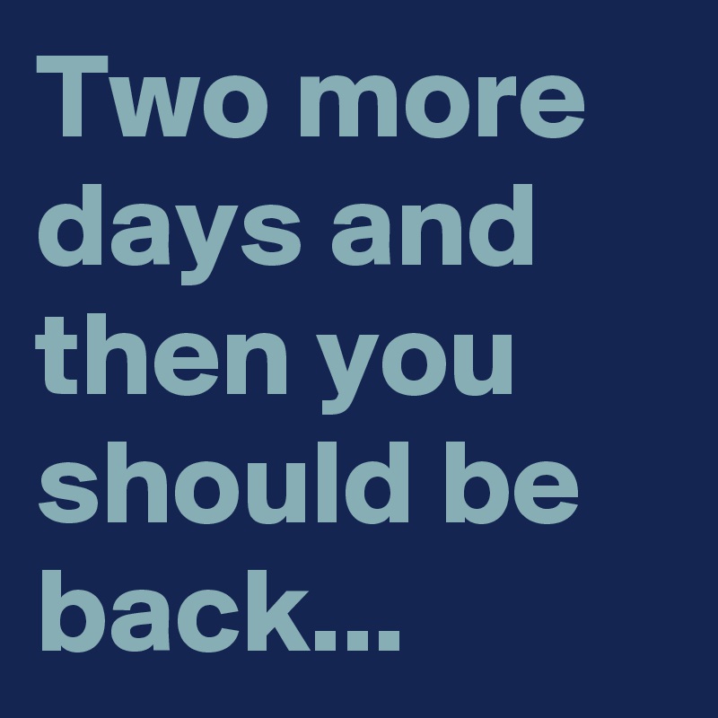 Two more days and then you should be back...