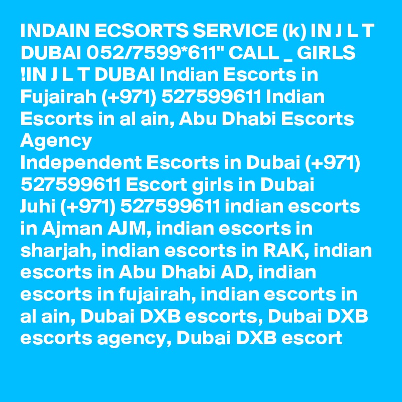 INDAIN ECSORTS SERVICE (k) IN J L T DUBAI 052/7599*611" CALL _ GIRLS !IN J L T DUBAI Indian Escorts in Fujairah (+971) 527599611 Indian Escorts in al ain, Abu Dhabi Escorts Agency
Independent Escorts in Dubai (+971) 527599611 Escort girls in Dubai
Juhi (+971) 527599611 indian escorts in Ajman AJM, indian escorts in sharjah, indian escorts in RAK, indian escorts in Abu Dhabi AD, indian escorts in fujairah, indian escorts in al ain, Dubai DXB escorts, Dubai DXB escorts agency, Dubai DXB escort 