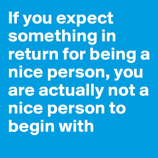 If you expect something in return for being a nice person, you are actually not a nice person to begin with