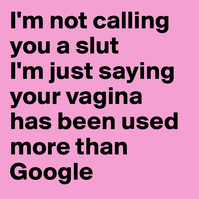 I'm not calling you a slut 
I'm just saying your vagina has been used more than Google 