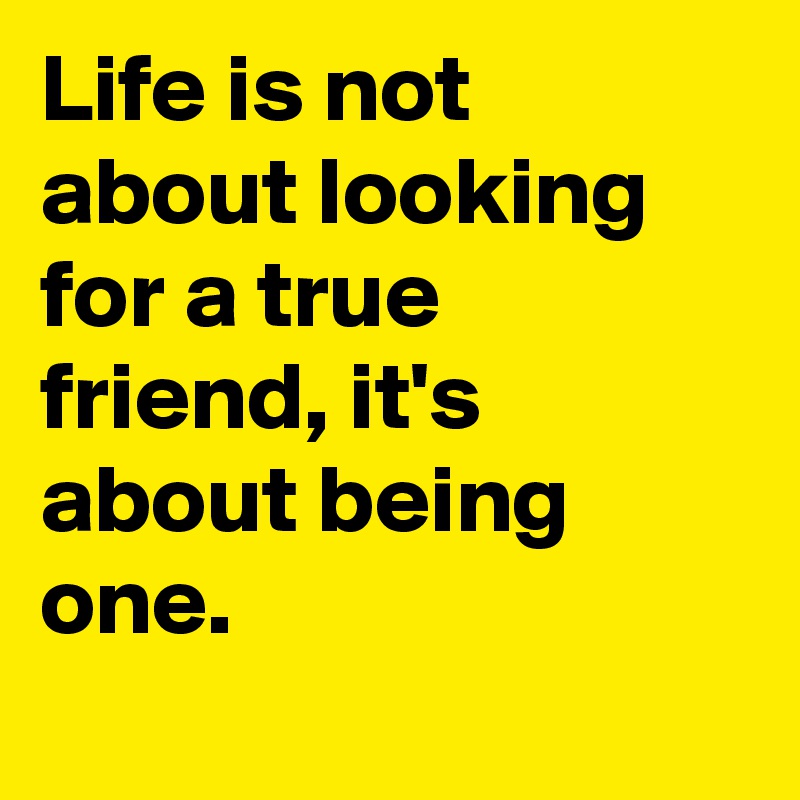 Life is not about looking for a true friend, it's about being one.
