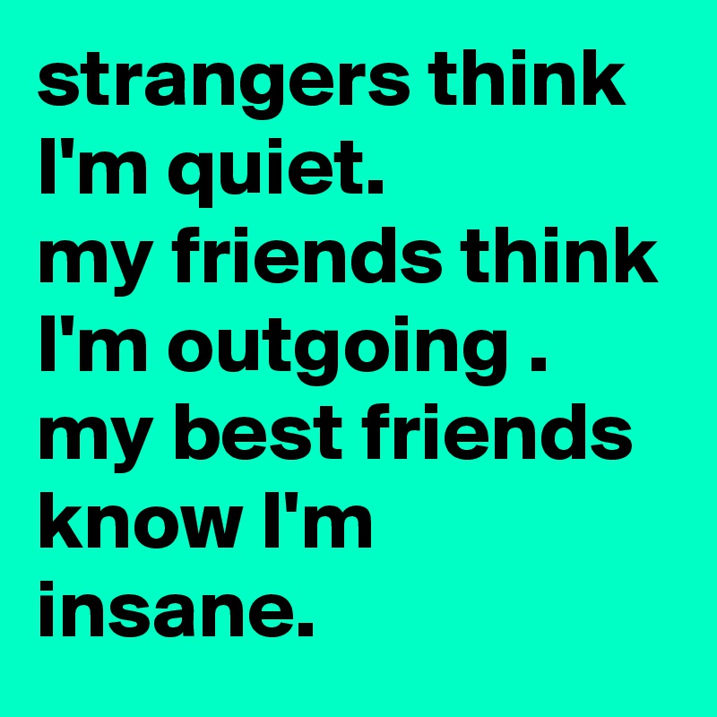strangers think I'm quiet.
my friends think I'm outgoing .
my best friends know I'm insane.