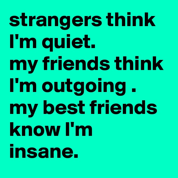 strangers think I'm quiet.
my friends think I'm outgoing .
my best friends know I'm insane.