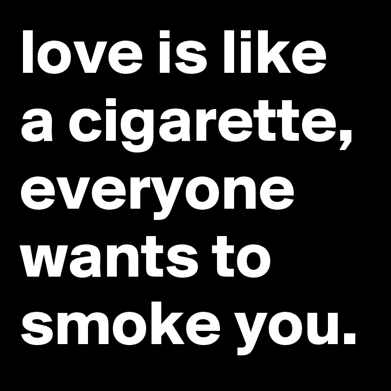 love is like a cigarette, everyone wants to smoke you. 