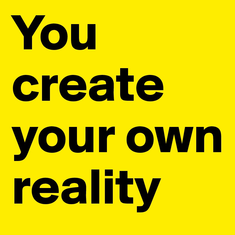 You create your own reality