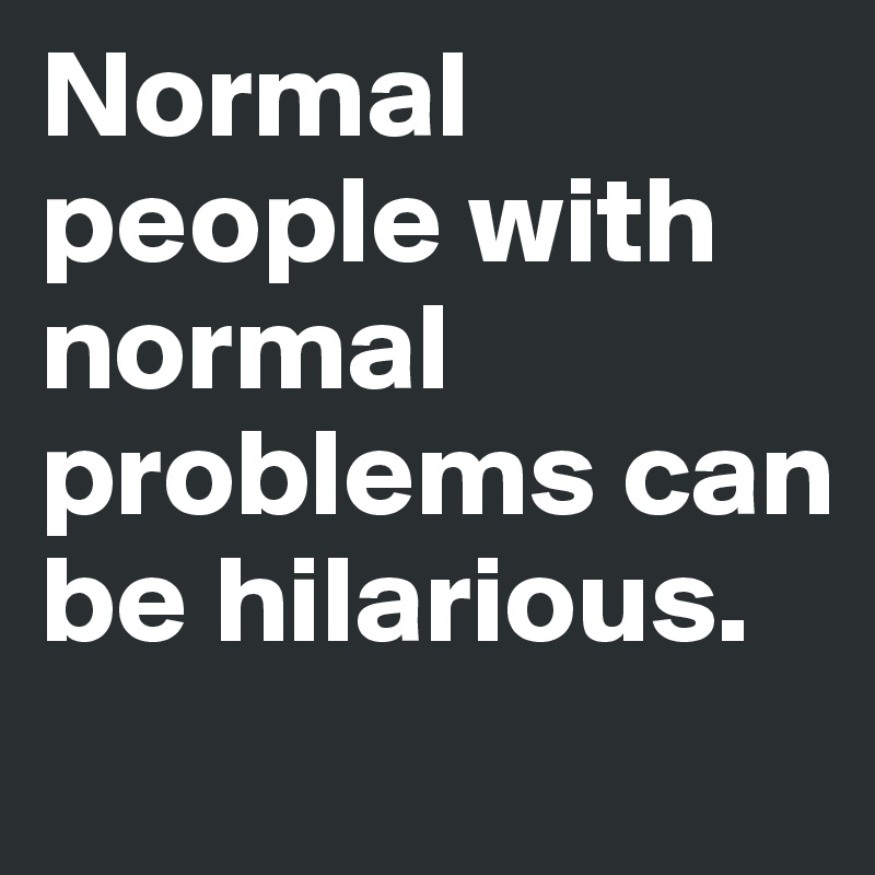 Normal people with normal problems can be hilarious.
