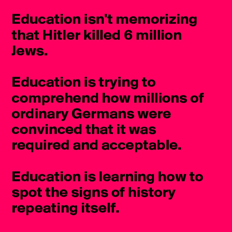 Education isn't memorizing that Hitler killed 6 million Jews.

Education is trying to comprehend how millions of ordinary Germans were convinced that it was required and acceptable.

Education is learning how to spot the signs of history repeating itself.
