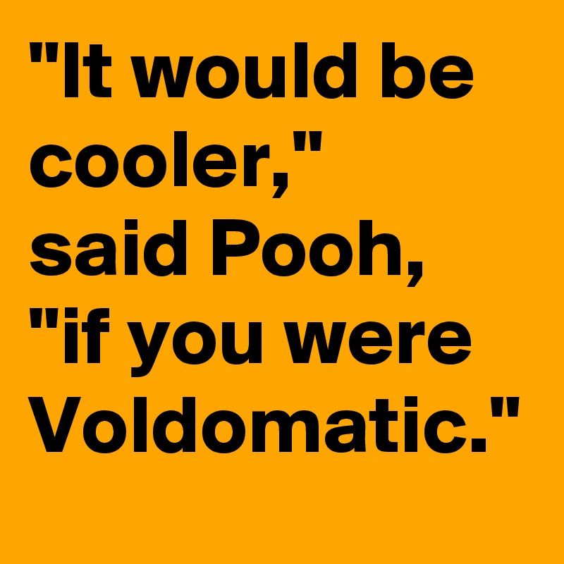 "It would be cooler," 
said Pooh, "if you were Voldomatic."
