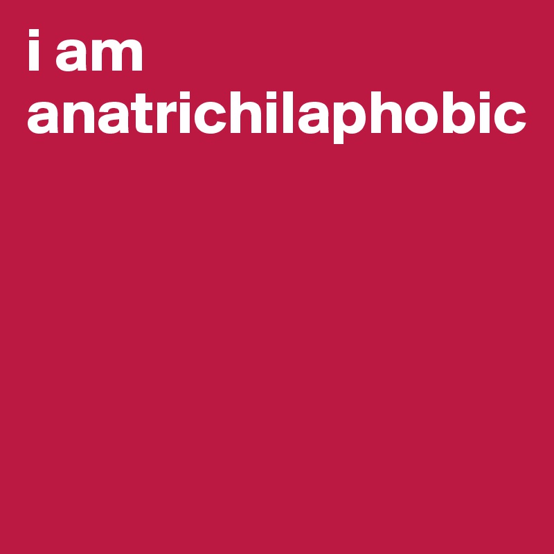 i am anatrichilaphobic




