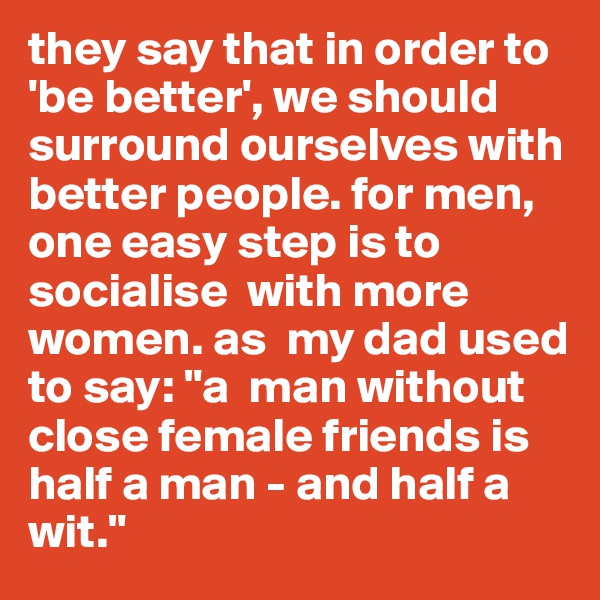 they say that in order to 'be better', we should surround ourselves with better people. for men, one easy step is to socialise  with more women. as  my dad used to say: "a  man without close female friends is  half a man - and half a wit."