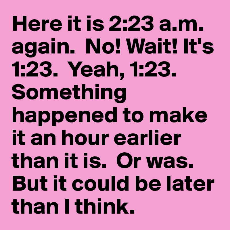 Here it is 2:23 a.m. again.  No! Wait! It's 1:23.  Yeah, 1:23.  Something happened to make it an hour earlier than it is.  Or was.  But it could be later than I think.