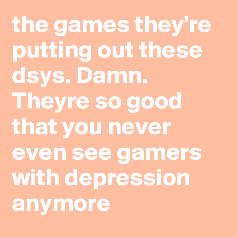 the games they're putting out these dsys. Damn. Theyre so good that you never even see gamers with depression anymore