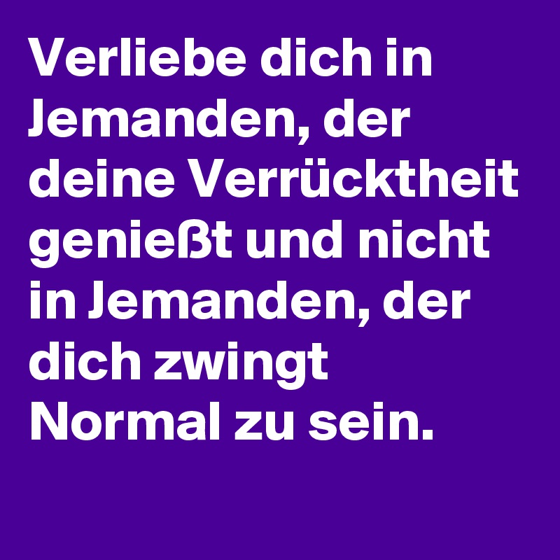 Verliebe dich in Jemanden, der deine Verrücktheit genießt und nicht in Jemanden, der dich zwingt Normal zu sein.
