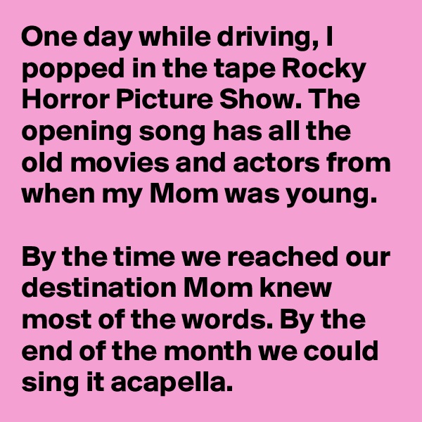 One day while driving, I popped in the tape Rocky Horror Picture Show. The opening song has all the old movies and actors from when my Mom was young. 

By the time we reached our destination Mom knew most of the words. By the end of the month we could sing it acapella. 