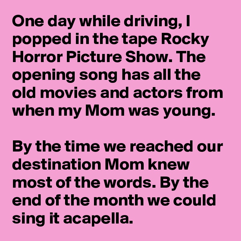 One day while driving, I popped in the tape Rocky Horror Picture Show. The opening song has all the old movies and actors from when my Mom was young. 

By the time we reached our destination Mom knew most of the words. By the end of the month we could sing it acapella. 