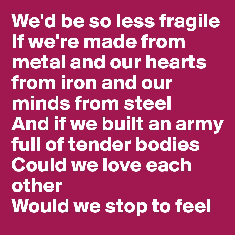 We'd be so less fragile
If we're made from metal and our hearts from iron and our minds from steel
And if we built an army
full of tender bodies
Could we love each other
Would we stop to feel