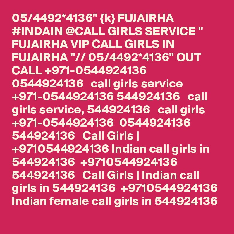 05/4492*4136" {k} FUJAIRHA #INDAIN @CALL GIRLS SERVICE " FUJAIRHA VIP CALL GIRLS IN FUJAIRHA "// 05/4492*4136" OUT CALL +971-0544924136  0544924136   call girls service +971-0544924136 544924136   call girls service, 544924136   call girls +971-0544924136  0544924136 544924136   Call Girls | +9710544924136 Indian call girls in 544924136  +9710544924136 544924136   Call Girls | Indian call girls in 544924136  +9710544924136 Indian female call girls in 544924136   