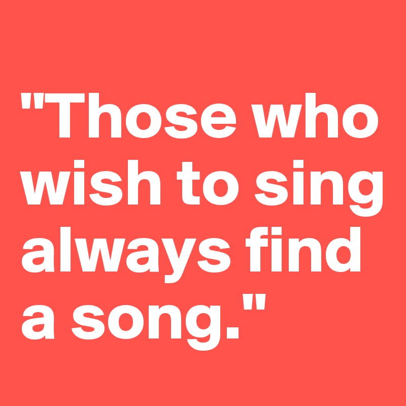 
"Those who wish to sing always find a song."