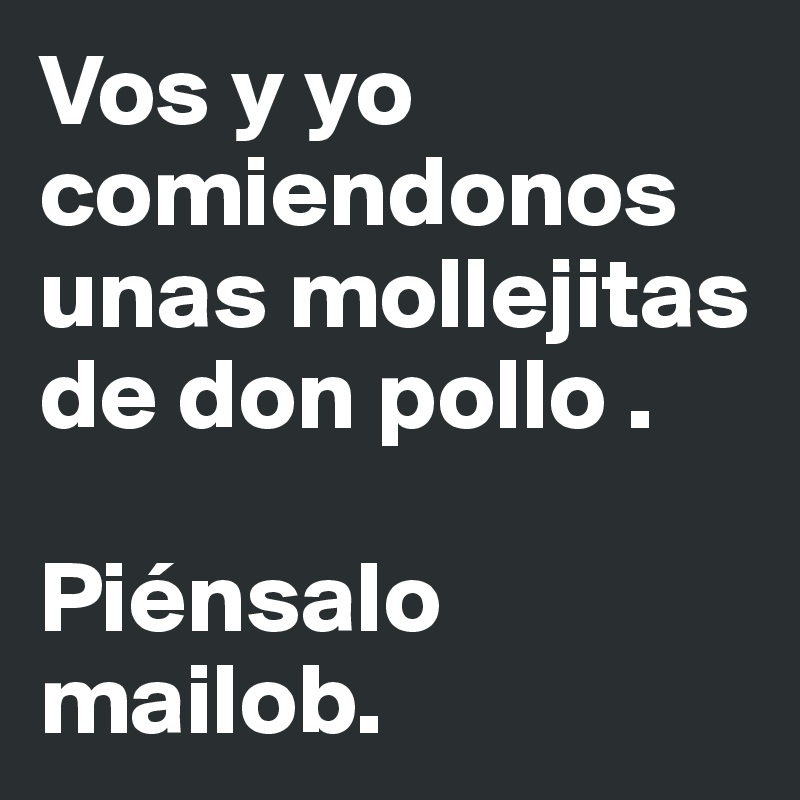 Vos y yo comiendonos unas mollejitas de don pollo .

Piénsalo mailob. 