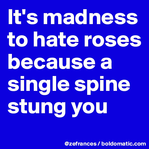 It's madness to hate roses because a single spine stung you