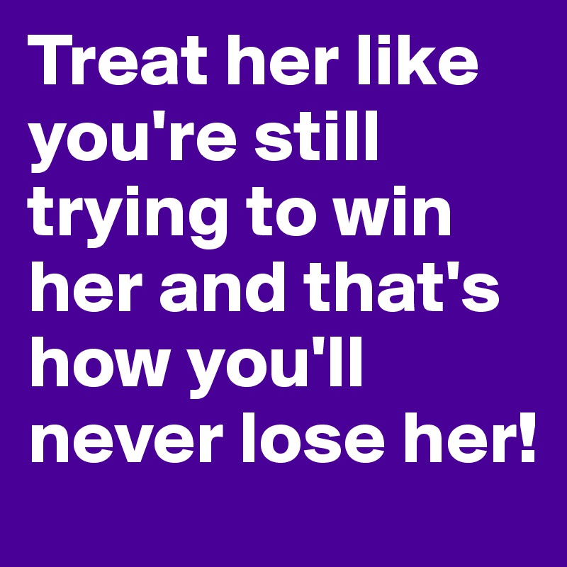 Treat her like you're still trying to win her and that's how you'll never lose her!