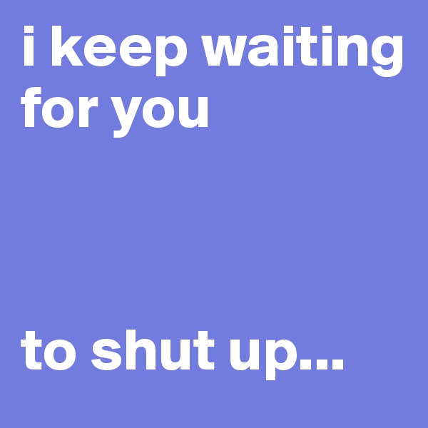 i keep waiting for you 



to shut up...