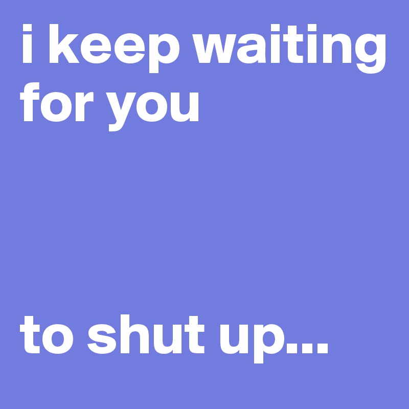 i keep waiting for you 



to shut up...