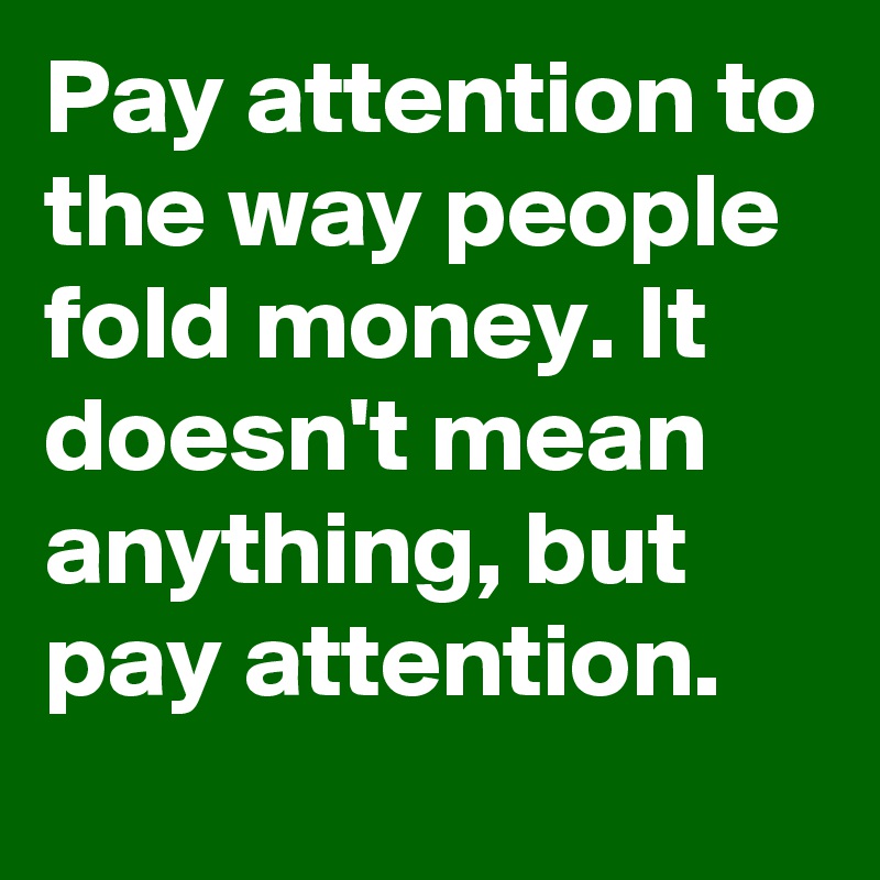 Pay attention to the way people fold money. It doesn't mean anything, but pay attention.