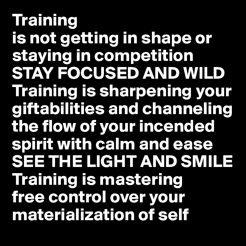 Training
is not getting in shape or staying in competition
STAY FOCUSED AND WILD
Training is sharpening your  giftabilities and channeling the flow of your incended spirit with calm and ease
SEE THE LIGHT AND SMILE
Training is mastering
free control over your materialization of self 