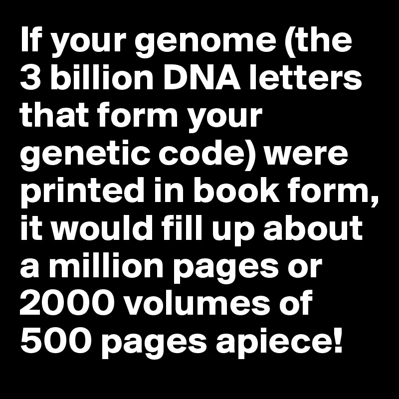 If your genome (the 3 billion DNA letters that form your genetic code) were printed in book form, it would fill up about a million pages or 2000 volumes of 500 pages apiece!