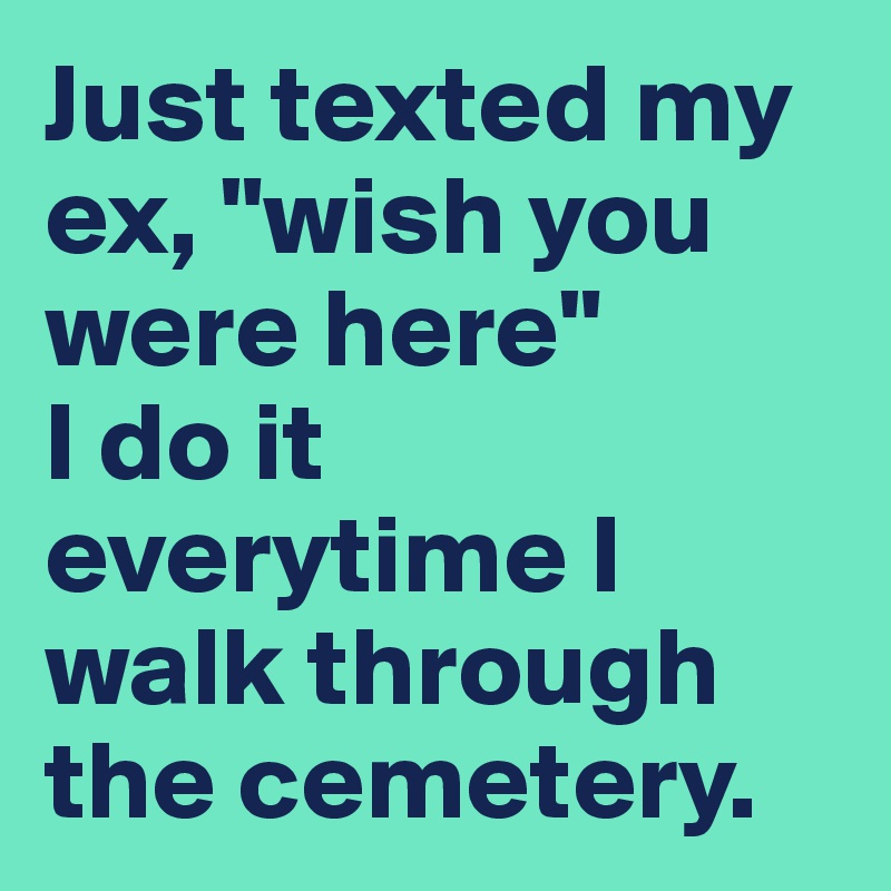 Just Texted My Ex Wish You Were Here I Do It Everytime I Walk Through The Cemetery Post By Routinecost On Boldomatic