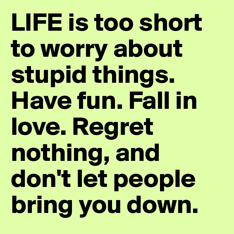 LIFE is too short to worry about stupid things. Have fun. Fall in love. Regret nothing, and don't let people bring you down.