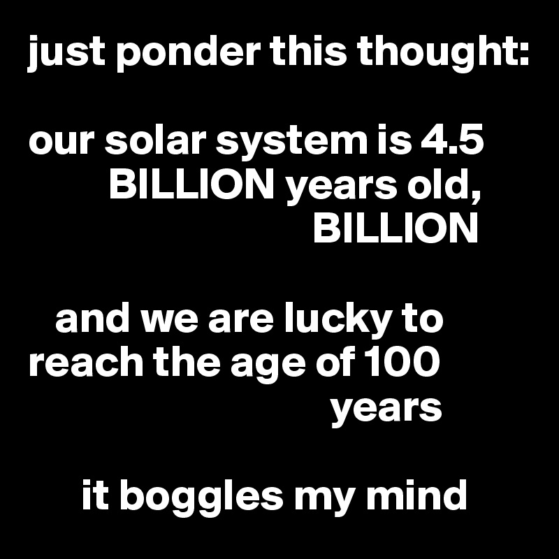just ponder this thought: 

our solar system is 4.5 
         BILLION years old, 
                                BILLION

   and we are lucky to reach the age of 100      
                                  years

      it boggles my mind