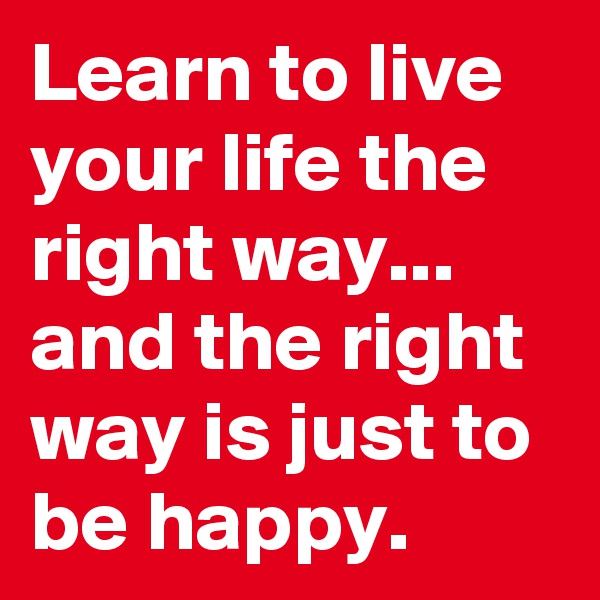 Learn to live your life the right way... and the right way is just to be happy.