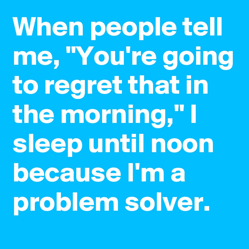 When people tell me, "You're going to regret that in the morning," I sleep until noon because I'm a problem solver.